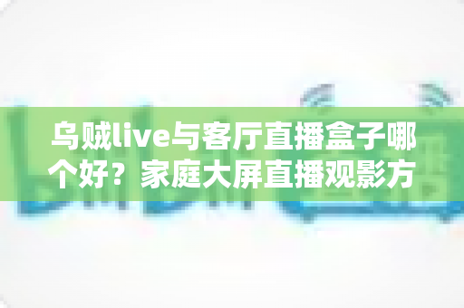 乌贼live与客厅直播盒子哪个好？家庭大屏直播观影方案全面对比与选购指南