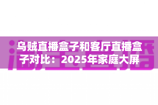 乌贼直播盒子和客厅直播盒子对比：2025年家庭大屏娱乐设备深度评测与选购指南