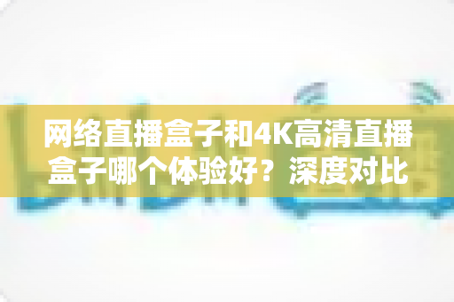 网络直播盒子和4K高清直播盒子哪个体验好?深度对比帮你选对电视盒子 网络直播盒子和4K高清直播盒子哪个体验好?深度对比帮你选对电视盒子