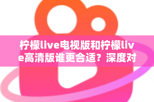 柠檬live电视版和柠檬live高清版谁更合适？深度对比分析帮你一次选对