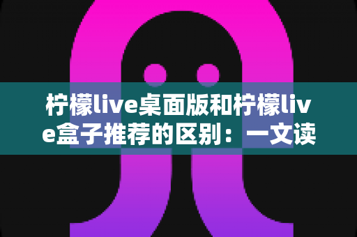 柠檬live桌面版和柠檬live盒子推荐的区别：一文读懂两大版本差异，帮你选对直播工具