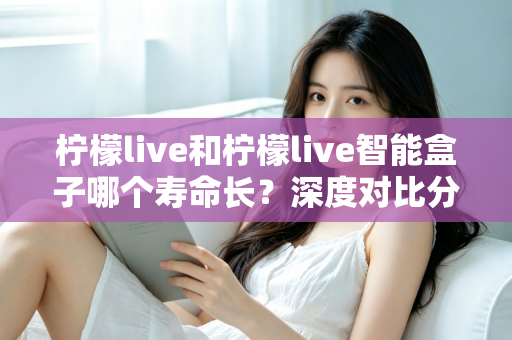 柠檬live和柠檬live智能盒子哪个寿命长？深度对比分析与实用保养指南