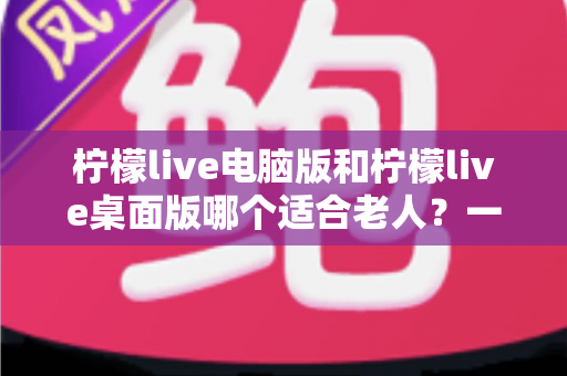 柠檬live电脑版和柠檬live桌面版哪个适合老人?一份写给子女的对比选择与使用指南 柠檬live电脑版和柠檬live桌面版哪个适合老人?一份写给子女的对比选择与使用指南