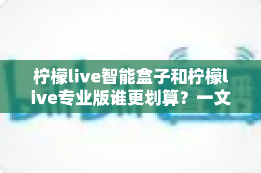 柠檬live智能盒子和柠檬live专业版谁更划算?一文看懂两种方案的真实价值 柠檬live智能盒子和柠檬live专业版谁更划算?一文看懂两种方案的真实价值