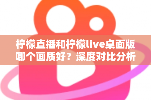柠檬直播和柠檬live桌面版哪个画质好？深度对比分析与选择指南