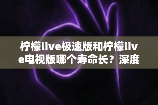 柠檬live极速版和柠檬live电视版哪个寿命长？深度解析两款应用的续航能力与使用全指南