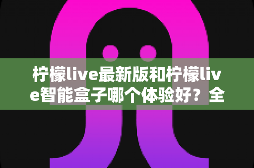 柠檬live最新版和柠檬live智能盒子哪个体验好?全维度深度对比帮你选对不踩坑 柠檬live最新版和柠檬live智能盒子哪个体验好?全维度深度对比帮你选对不踩坑