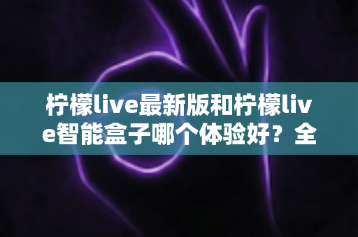 柠檬live最新版和柠檬live智能盒子哪个体验好？全维度深度对比帮你选对不踩坑