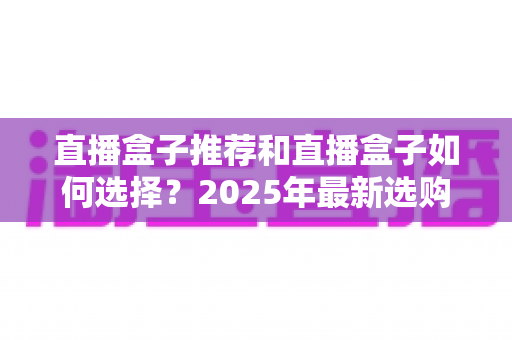 直播盒子推荐和直播盒子如何选择？2025年最新选购全攻略与避坑指南