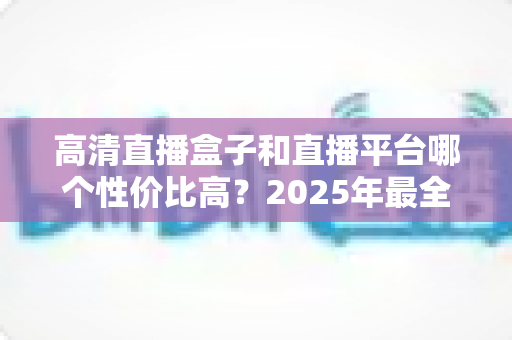 高清直播盒子和直播平台哪个性价比高?2025年最全选购对比指南,帮你省钱不踩坑 高清直播盒子和直播平台哪个性价比高?2025年最全选购对比指南,帮你省钱不踩坑