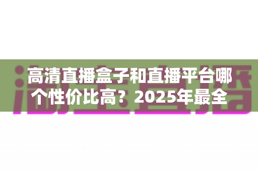 高清直播盒子和直播平台哪个性价比高?2025年最全选购对比指南,帮你省钱不踩坑 高清直播盒子和直播平台哪个性价比高?2025年最全选购对比指南,帮你省钱不踩坑