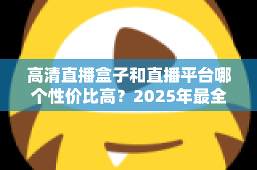 高清直播盒子和直播平台哪个性价比高？2025年最全选购对比指南，帮你省钱不踩坑