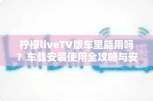 柠檬liveTV版车里能用吗?车载安装使用全攻略与安全指南 柠檬liveTV版车里能用吗?车载安装使用全攻略与安全指南