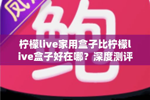 柠檬live家用盒子比柠檬live盒子好在哪?深度测评解析五大核心升级,帮你选对不踩坑 柠檬live家用盒子比柠檬live盒子好在哪?深度测评解析五大核心升级,帮你选对不踩坑