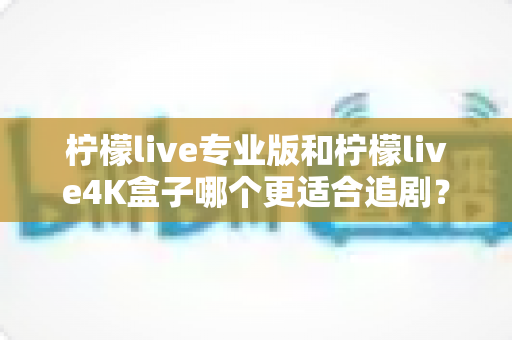 柠檬live专业版和柠檬live4K盒子哪个更适合追剧？全方位深度对比帮你选对追剧神器