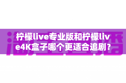 柠檬live专业版和柠檬live4K盒子哪个更适合追剧？全方位深度对比帮你选对追剧神器