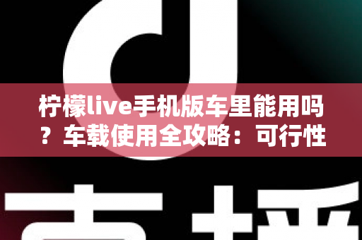 柠檬live手机版车里能用吗？车载使用全攻略：可行性分析、安全须知与实用技巧一网打尽