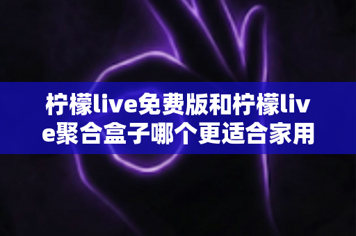 柠檬live免费版和柠檬live聚合盒子哪个更适合家用？一篇文章帮你理清思路、选对方案
