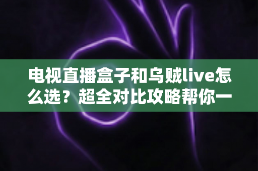电视直播盒子和乌贼live怎么选？超全对比攻略帮你一次搞懂，看直播不再纠结！