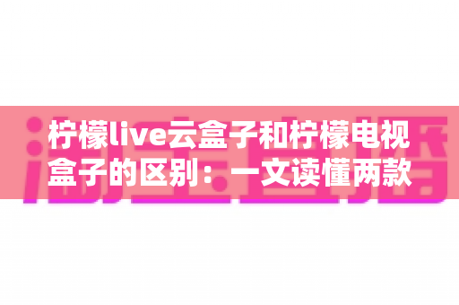 柠檬live云盒子和柠檬电视盒子的区别:一文读懂两款设备,选购不再迷茫 柠檬live云盒子和柠檬电视盒子的区别:一文读懂两款设备,选购不再迷茫