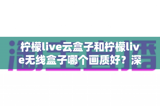 柠檬live云盒子和柠檬live无线盒子哪个画质好？深度对比测评帮你选对不选贵