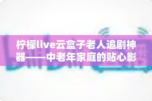 柠檬live云盒子老人追剧神器——中老年家庭的贴心影视娱乐解决方案 柠檬live云盒子老人追剧神器——中老年家庭的贴心影视娱乐解决方案