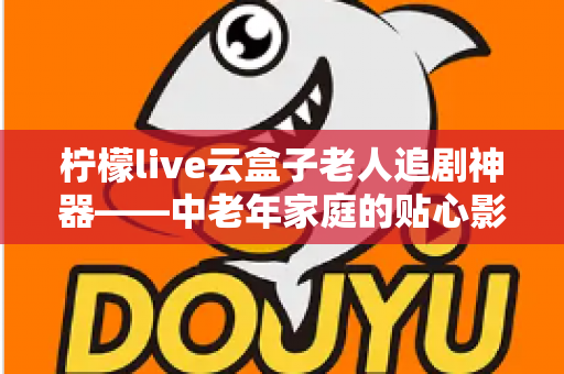 柠檬live云盒子老人追剧神器——中老年家庭的贴心影视娱乐解决方案