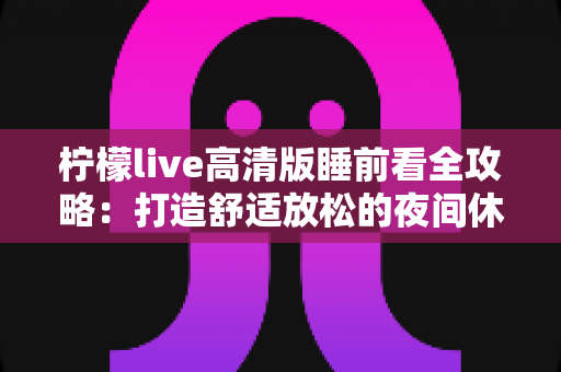柠檬live高清版睡前看全攻略：打造舒适放松的夜间休闲新体验