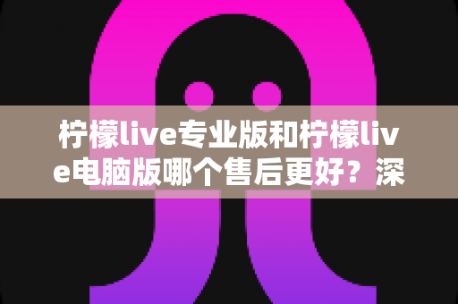 柠檬live专业版和柠檬live电脑版哪个售后更好？深度对比分析与选购指南