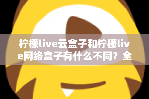 柠檬live云盒子和柠檬live网络盒子有什么不同？全面解析两款盒子的核心差异与选购指南