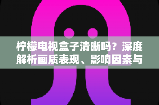 柠檬电视盒子清晰吗？深度解析画质表现、影响因素与实用优化技巧