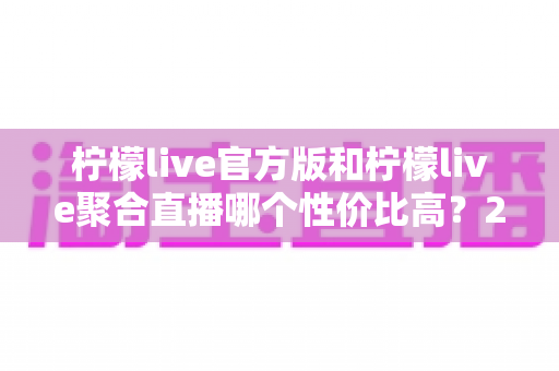 柠檬live官方版和柠檬live聚合直播哪个性价比高？2025最全对比测评帮你选出最值得入手的版本