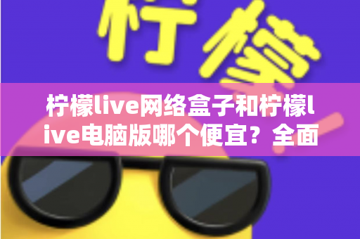 柠檬live网络盒子和柠檬live电脑版哪个便宜?全面价格对比与选购指南帮你省钱 柠檬live网络盒子和柠檬live电脑版哪个便宜?全面价格对比与选购指南帮你省钱