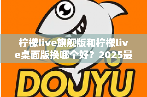 柠檬live旗舰版和柠檬live桌面版换哪个好?2025最新深度对比评测与选购全指南 柠檬live旗舰版和柠檬live桌面版换哪个好?2025最新深度对比评测与选购全指南