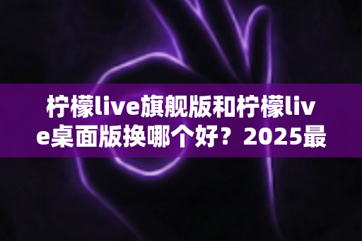 柠檬live旗舰版和柠檬live桌面版换哪个好?2025最新深度对比评测与选购全指南 柠檬live旗舰版和柠檬live桌面版换哪个好?2025最新深度对比评测与选购全指南