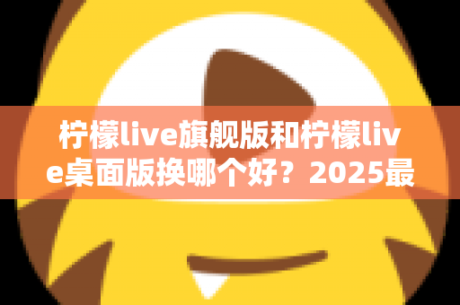 柠檬live旗舰版和柠檬live桌面版换哪个好？2025最新深度对比评测与选购全指南
