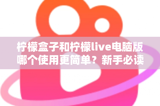 柠檬盒子和柠檬live电脑版哪个使用更简单？新手必读的全维度使用体验对比指南