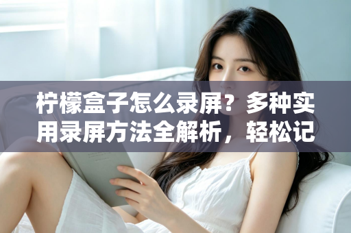 柠檬盒子怎么录屏?多种实用录屏方法全解析,轻松记录精彩画面 柠檬盒子怎么录屏?多种实用录屏方法全解析,轻松记录精彩画面