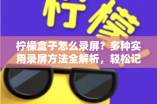 柠檬盒子怎么录屏?多种实用录屏方法全解析,轻松记录精彩画面 柠檬盒子怎么录屏?多种实用录屏方法全解析,轻松记录精彩画面