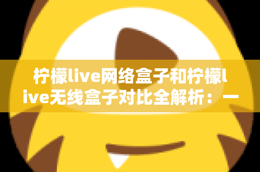 柠檬live网络盒子和柠檬live无线盒子对比全解析:一篇文章帮你选出最适合的家庭影音神器 柠檬live网络盒子和柠檬live无线盒子对比全解析:一篇文章帮你选出最适合的家庭影音神器
