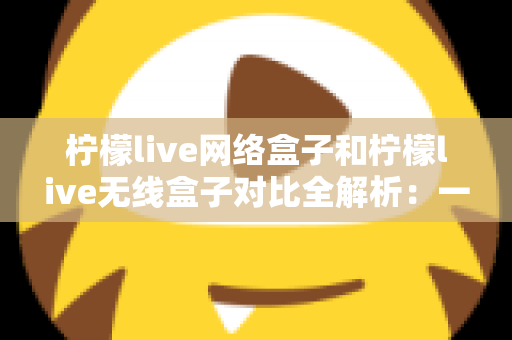 柠檬live网络盒子和柠檬live无线盒子对比全解析：一篇文章帮你选出最适合的家庭影音神器