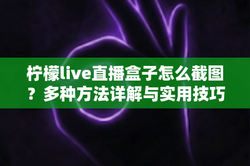 柠檬live直播盒子怎么截图？多种方法详解与实用技巧全攻略