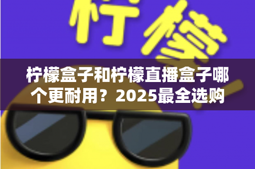 柠檬盒子和柠檬直播盒子哪个更耐用？2025最全选购指南与寿命对比解析