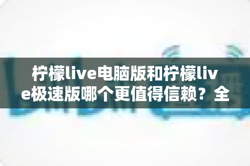 柠檬live电脑版和柠檬live极速版哪个更值得信赖？全方位深度对比评测助你明智选择