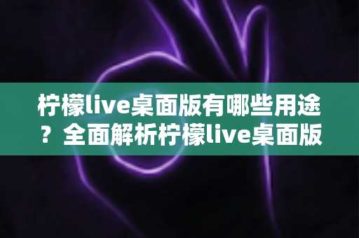 柠檬live桌面版有哪些用途？全面解析柠檬live桌面版的核心功能与使用价值