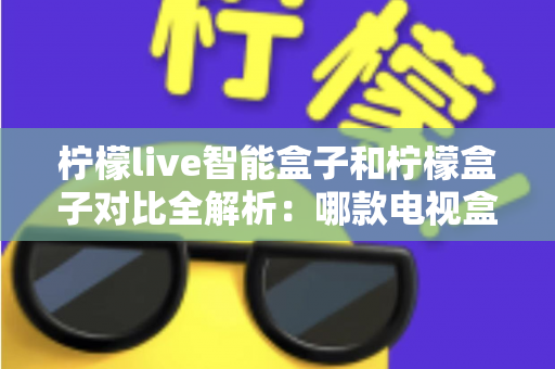柠檬live智能盒子和柠檬盒子对比全解析：哪款电视盒子更值得入手？