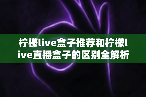 柠檬live盒子推荐和柠檬live直播盒子的区别全解析：选购指南、功能对比与避坑要点一次看懂
