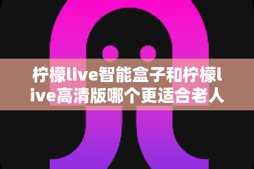 柠檬live智能盒子和柠檬live高清版哪个更适合老人用?超详细选购对比指南帮你轻松做决定 柠檬live智能盒子和柠檬live高清版哪个更适合老人用?超详细选购对比指南帮你轻松做决定