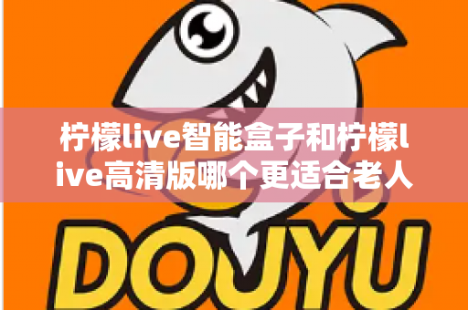 柠檬live智能盒子和柠檬live高清版哪个更适合老人用？超详细选购对比指南帮你轻松做决定