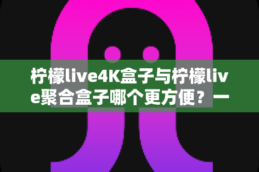 柠檬live4K盒子与柠檬live聚合盒子哪个更方便？一站式选购指南帮你轻松决策